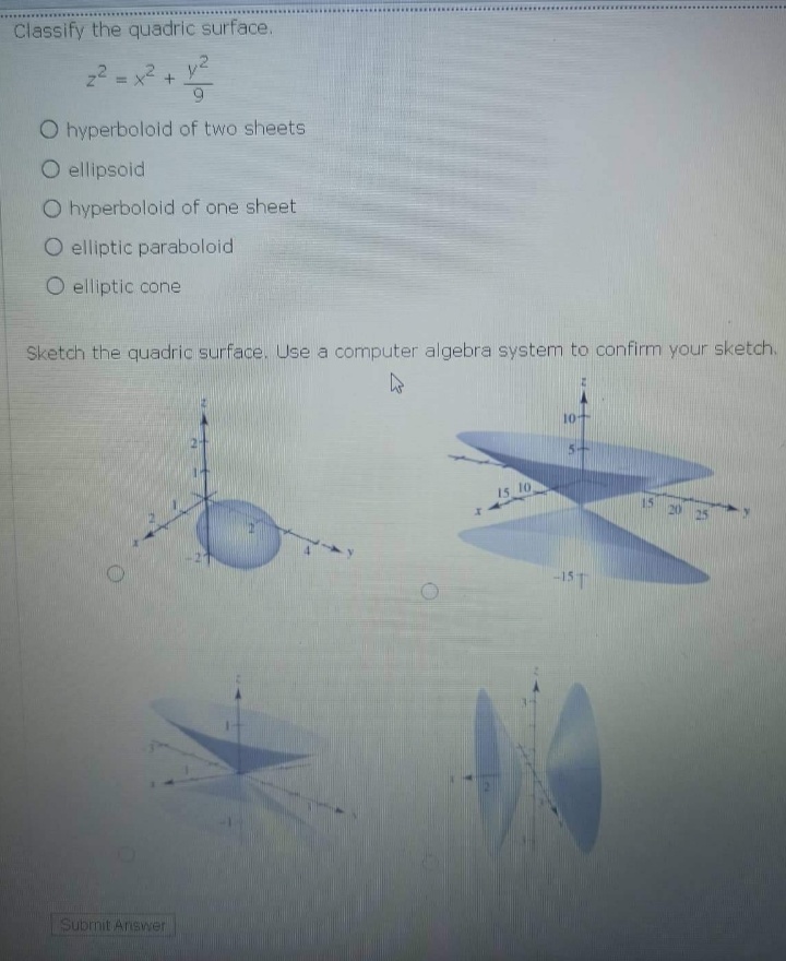Classify the quadric surface.
22 = x2+ y2
9
O hyperboloid of two sheets
O ellipsoid
O hyperboloid of one sheet
O elliptic paraboloid
O elliptic cone
Sketch the quadric surface. Use a computer algebra system to confirm your sketch.
10
5+
15 10
15
20 25
-1ST
Subrnit Answer
