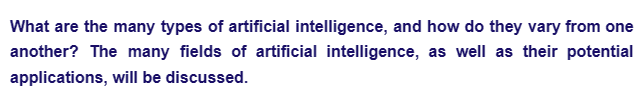 What are the many types of artificial intelligence, and how do they vary from one
another? The many fields of artificial intelligence, as well as their potential
applications, will be discussed.