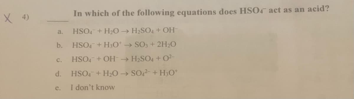 X 4)
In which of the following equations does HSO4 act as an acid?
a.
HSO4+ H2O H2SO4+ OH
b.
HSO4 + H30* → SO3 + 2H2O
C.
HSO4 +OH H2SO4 + O2-
d.
HSO4 + H2O SO,2-+ H3O*
e.
I don't know
