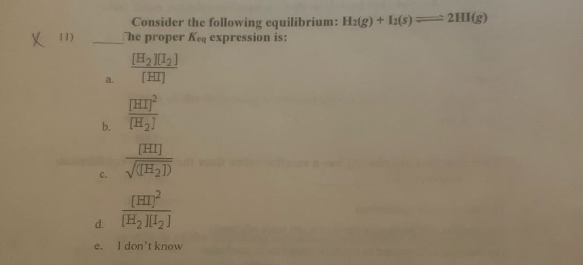 Consider the following equilibrium: H2(g) + Iz2(s) 2HI(g)
he proper Keq expression is:
X I)
[HI]
a.
[HI
[H,]
b.
[HI]
[HI
[H, L]
d.
e.
I don't know
