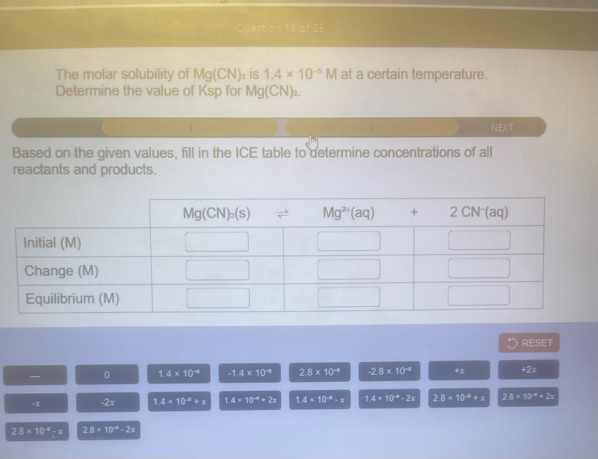 Question 19 of 25
The molar solubility of Mg(CN)2 is 1.4 x 10-5 M at a certain temperature.
Determine the value of Ksp for Mg(CN).
NEXT
Based on the given values, fill in the ICE table to determine concentrations of all
reactants and products.
Mg(CN) (s)
Mg (aq)
2 CN-(aq)
Initial (M)
Change (M)
Equilibrium (M)
O RESET
1.4 x 105
-1.4 x 10-5
2.8 x 10-5
-2.8 x 10-5
+x
+2x
-2x
1.4 x 10-5 + x
1.4 x 10- + 2x
1.4 x 10-5 - x
1.4 x 10 - 2x
2.8 x 10-5 + x
2.8 x 10+ 2r
-x
2.8 x 10-5 - x
2.8 x 10 - 2x
