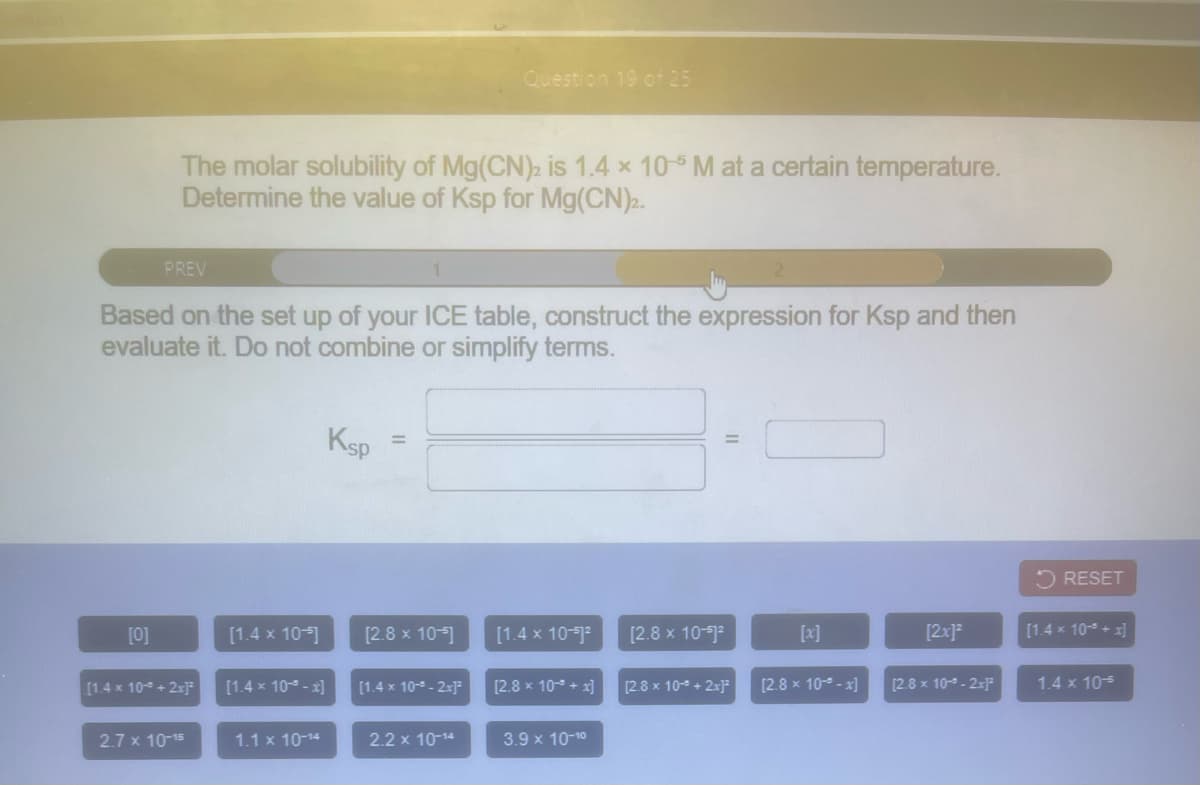 Question 19 of 25
The molar solubility of Mg(CN)2 is 1.4 x 10-5 M at a certain temperature.
Determine the value of Ksp for Mg(CN)2.
PREV
Based on the set up of your ICE table, construct the expression for Ksp and then
evaluate it. Do not combine or simplify terms.
Ksp
%3D
5 RESET
[0]
[1.4 x 10-)
[2.8 x 10-]
[1.4 x 10-1
[2.8 x 10-)
[x]
[2x]?
[1.4 x 10 + x]
[1.4 x 10 + 2xJ
[1.4 x 10- - x]
[1.4 x 10-9 - 2x]
[2.8 x 10 + x]
[2.8 x 10- + 2x]
[2.8 x 10- - x]
[2.8 x 10- - 2x]²
1.4 x 105
2.7 x 10-15
1.1 x 10-14
2.2 x 10-14
3.9 x 10-10
