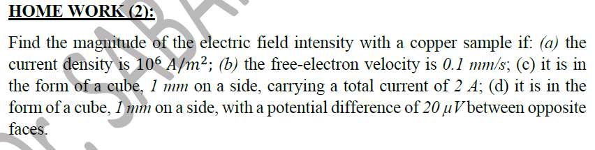 HOME WORK (2):
Find the magnitude of the electric field intensity with a copper sample if: (a) the
current density is 106 A/m²; (b) the free-electron velocity is 0.1 mm/s; (c) it is in
the form of a cube, 1 mm on a side, carrying a total current of 2 A; (d) it is in the
form of a cube, i mm on a side, with a potential difference of 20 uVbetween opposite
faces.
