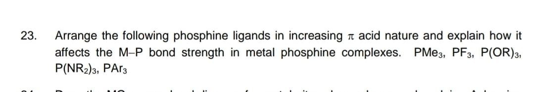 23.
Arrange the following phosphine ligands in increasing a acid nature and explain how it
affects the M-P bond strength in metal phosphine complexes. PME3, PF3, P(OR)3,
P(NR2)3, PA13
