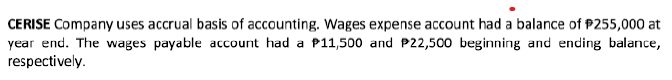 CERISE Company uses accrual basis of accounting. Wages expense account had a balance of $255,000 at
year end. The wages payable account had a P11,500 and P22,500 beginning and ending balance,
respectively.
