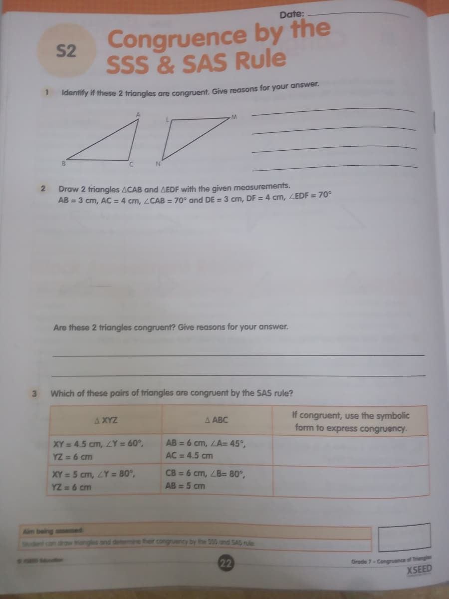 Date:
Congruence by the
S2
SSS & SAS Rule
1
Identify if these 2 triangles are congruent, Give reasons for your answer.
Draw 2 triangles ACAB and AEDF with the given measurements.
AB = 3 cm, AC = 4 cm, LCAB = 70° and DE = 3 cm, DF = 4 cm, ZEDF = 70°
Are these 2 triangles congruent? Give reasons for your answer.
3
Which of these pairs of triangles are congruent by the SAS rule?
If congruent, use the symbolic
form to express congruency.
A XYZ
A ABC
XY = 4.5 cm, ZY = 60°,
YZ = 6 cm
AB = 6 cm, LA= 45°,
AC = 4.5 cm
XY = 5 cm, LY = 80°,
YZ = 6 cm
CB = 6 cm, ZB= 80°,
AB = 5 cm
Aim being assesed
Student con drow triangles and detormine their congruency by the 555 and SAS rule
22
Grade 7- Congruence of Triangle
XSEED
