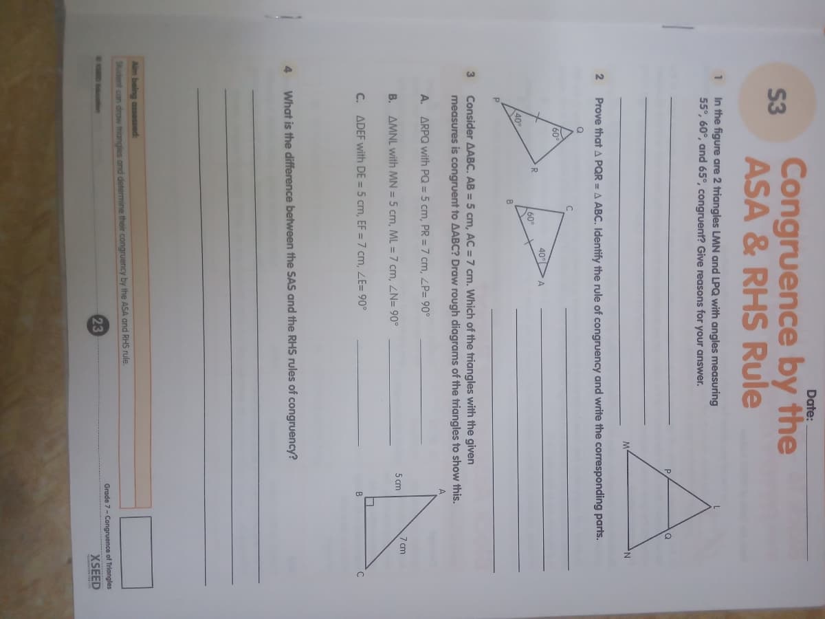 Date:
Congruence by the
S3
ASA & RHS Rule
In the figure are 2 triangles LMN and LPQ with angles measuring
55°, 60°, and 65°, congruent? Give reasons for your answer.
1
Prove that A PQR = A ABC. Identify the rule of congruency and write the corresponding parts.
60
40°
R
60
40%
B
Consider AABC. AB = 5 cm, AC = 7 cm. Which of the triangles with the given
measures is congruent to AABC? Draw rough diagrams of the triangles to show this.
3
A. ARPQ with PQ = 5 cm, PR = 7 cm, ZP= 90°
В.
AMNL with MN = 5 cm, ML =7 cm, ZN= 90°
7 cm
5 cm
C. ADEF with DE = 5 cm, EF = 7 cm, ZE= 90°
C
4
What is the difference between the SAS and the RHS rules of congruency?
Aim being assessed:
Student con draw triangles and determine their congruency by the ASA and RHS rule.
Grade 7- Congruence of Triangles
23
XSEED
