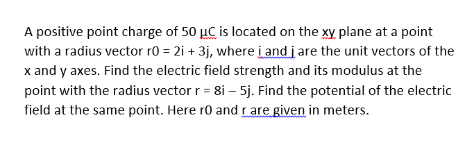 A positive point charge of 50 µC is located on the xy plane at a point
with a radius vector r0 = 2i + 3j, where i and j are the unit vectors of the
x and y axes. Find the electric field strength and its modulus at the
point with the radius vector r = 8i – 5j. Find the potential of the electric
field at the same point. Here r0 and rare given in meters.
