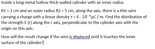 Inside a long metal hollow thick-walled cylinder with an inner radius
R1 = 2 cm and an outer radius R2 = 5 cm, along the axis, there is a thin wire
carrying a charge with a linear densityt = 6 - 10-4µC / m. Find the distribution of
the strength E (r) along the r axis, perpendicular to the cylinder axis with the
origin on this axis.
How will the result change if the wire is displaced until it touches the inner
surface of the cylinder?
