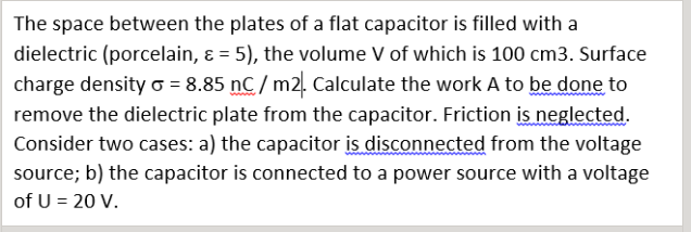 The space between the plates of a flat capacitor is filled with a
dielectric (porcelain, ɛ = 5), the volume V of which is 100 cm3. Surface
charge density o = 8.85 nC / m2. Calculate the work A to be done to
remove the dielectric plate from the capacitor. Friction is neglected.
Consider two cases: a) the capacitor is disconnected from the voltage
source; b) the capacitor is connected to a power source with a voltage
of U = 20 V.
