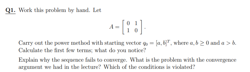 Q1. Work this problem by hand. Let
0 1
1 0
A =
Carry out the power method with starting vector qo = [a, b]ª, where a, b > 0 and a > b.
Calculate the first few terms; what do you notice?
Explain why the sequence fails to converge. What is the problem with the convergence
argument we had in the lecture? Which of the conditions is violated?
