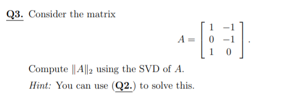 Q3. Consider the matrix
-1
A =
0 -1
1
Compute || A||2 using the SVD of A.
Hint: You can use (Q2.) to solve this.
