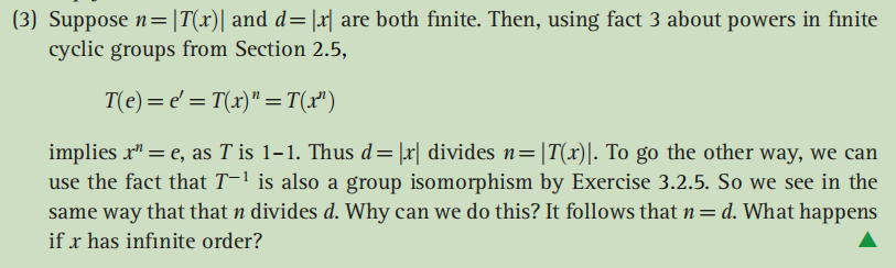 (3) Suppose n=|T(x)| and d=|x| are both finite. Then, using fact 3 about powers in finite
cyclic groups from Section 2.5,
T(e)= e' = T(x)" =T(x")
implies r" = e, as T is 1–1. Thus d=|r| divides n=|T(x)|. To go the other way, we can
use the fact that T-1 is also a group isomorphism by Exercise 3.2.5. So we see in the
same way that that n divides d. Why can we do this? It follows that n= d. What happens
%3D
if r has infinite order?
