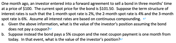 One month ago, an investor entered into a forward agreement to sell a bond in three months' time
at a price of $100. The current spot price for the bond is $101.50. Suppose the term structure of
interest rates is such that the 1-month spot rate is 2%, the 2-month spot rate is 4% and the 3-month
spot rate is 6%. Assume all interest rates are based on continuous compounding.
a. Given the above information, what is the value of the investor's position assuming the bond
does not pay a coupon?
b. Suppose instead the bond pays a 5% coupon and the next coupon payment is one month from
today. In that event, what is the value of the investor's position?
