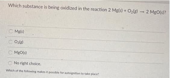 Which substance is being oxidized in the reaction 2 Mg(s) + O2lg)
2 MgO(s)?
C Mg(s)
C O2l3)
C MgO(s)
C No right choice.
Which of the following makes it possible for autoignition to take place?
