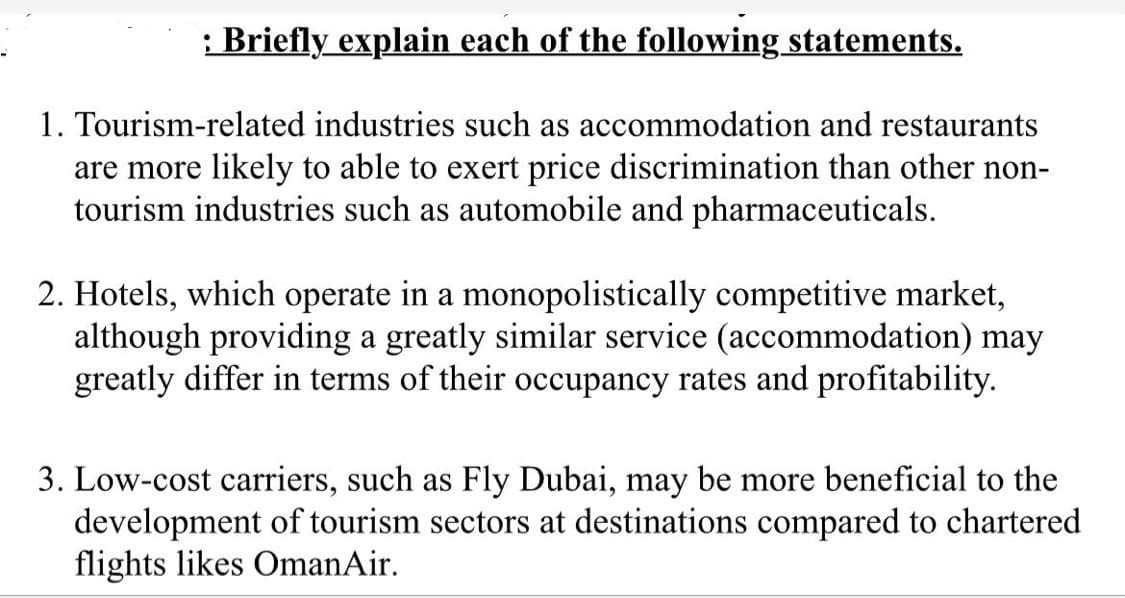 : Briefly explain each of the following statements.
1. Tourism-related industries such as accommodation and restaurants
are more likely to able to exert price discrimination than other non-
tourism industries such as automobile and pharmaceuticals.
2. Hotels, which operate in a monopolistically competitive market,
although providing a greatly similar service (accommodation) may
greatly differ in terms of their occupancy rates and profitability.
3. Low-cost carriers, such as Fly Dubai, may be more beneficial to the
development of tourism sectors at destinations compared to chartered
flights likes OmanAir.
