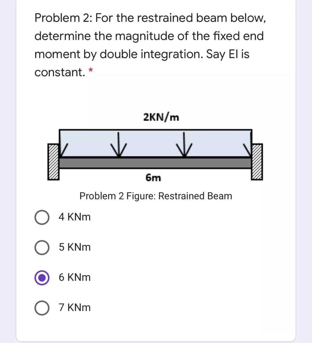 Problem 2: For the restrained beam below,
determine the magnitude of the fixed end
moment by double integration. Say El is
constant. *
2KN/m
6m
Problem 2 Figure: Restrained Beam
O 4 KNm
5 KNm
6 KNm
O 7 KNm
