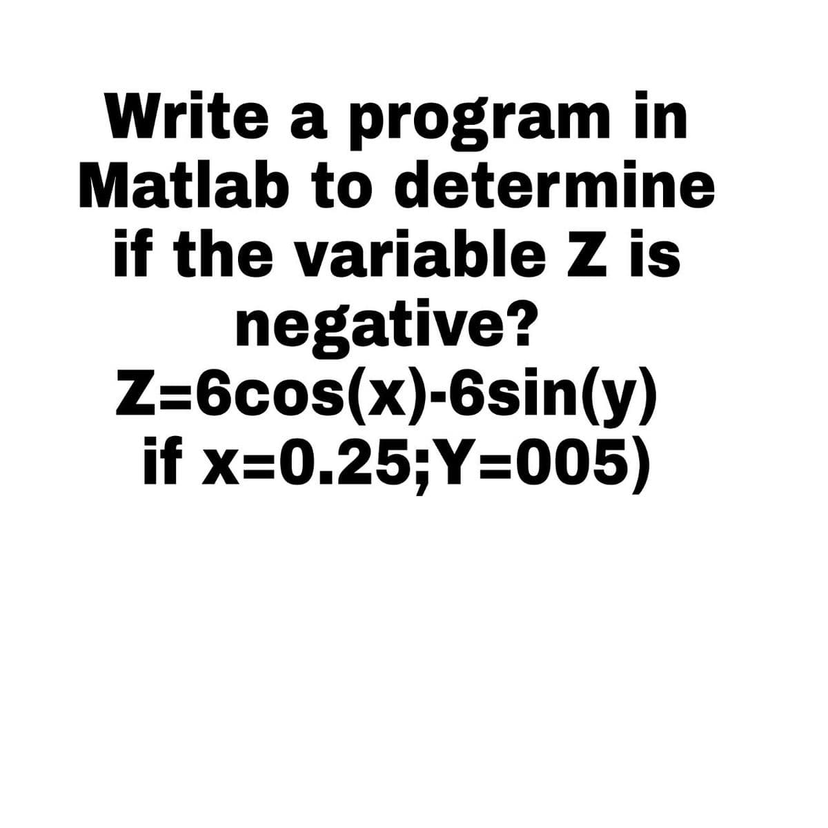 Write a program in
Matlab to determine
if the variable Z is
negative?
Z=6cos(x)-6sin(y)
if x=0.25;Y=005)
