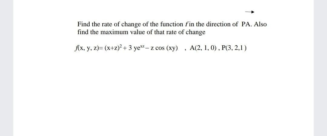 Find the rate of change of the function fin the direction of PA. Also
find the maximum value of that rate of change
Ax, y, z)= (x+z)? + 3 yex- z cos (xy)
A(2, 1, 0) , P(3, 2,1)
