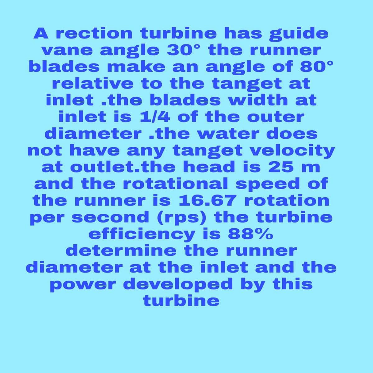 A rection turbine has guide
vane angle 30° the runner
blades make an angle of 80°
relative to the tanget at
inlet .the blades width at
inlet is 1/4 of the outer
diameter .the water does
not have any tanget velocity
at outlet.the head is 25 m
and the rotational speed of
the runner is 16.67 rotation
per second (rps) the turbine
efficiency is 88%
determine the runner
diameter at the inlet and the
power developed by this
turbine
