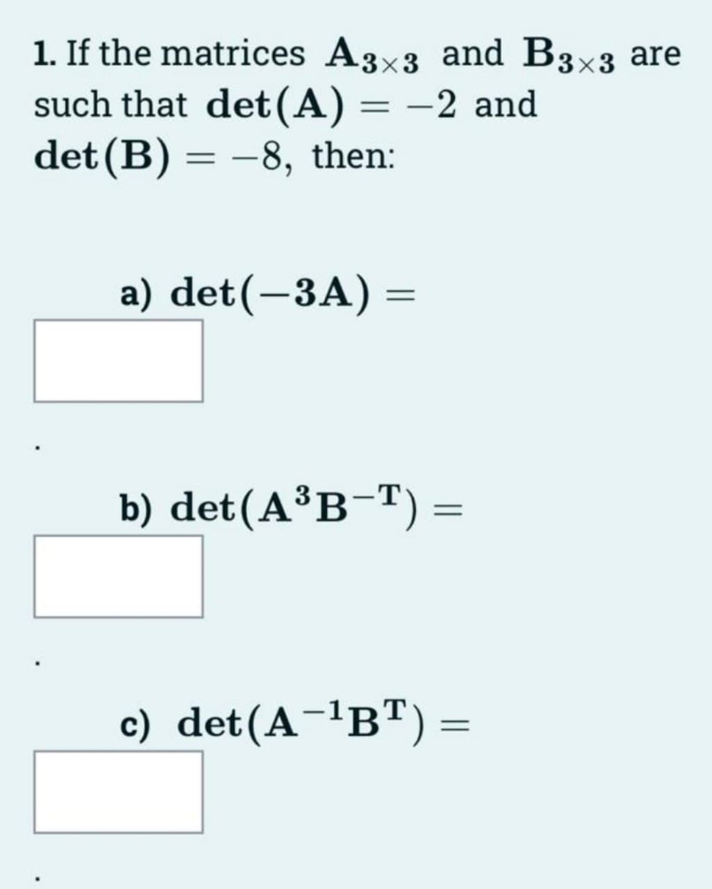 1. If the matrices A3x3 and B3×3 are
such that det (A) = −2 and
det (B) = -8, then:
a) det(-3A) =
b) det(A³B-T) =
c) det(A-¹BT) =