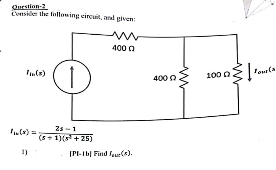 Question-2
Consider the following circuit, and given:
lin(s)
Iin (s) =
1)
↑
2s-1
(s + 1)(s² +25)
400 Ω
[PI-1b] Find lout (S).
400 Ω
w
2}[10²
100 Ω
Tout (s