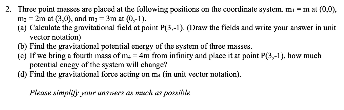 2. Three point masses are placed at the following positions on the coordinate system. mį = m at (0,0),
m2 = 2m at (3,0), and m3 = 3m at (0,-1).
(a) Calculate the gravitational field at point P(3,-1). (Draw the fields and write your answer in unit
vector notation)
(b) Find the gravitational potential energy of the system of three masses.
(c) If we bring a fourth mass of m4 = 4m from infinity and place it at point P(3,-1), how much
potential enegy of the system will change?
(d) Find the gravitational force acting on m4 (in unit vector notation).
Please simplify your answers as much as possible
