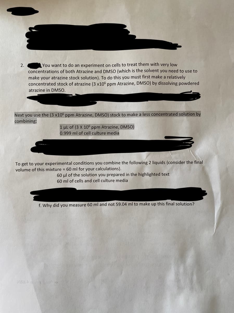 2.
You want to do an experiment on cells to treat them with very low
concentrations of both Atrazine and DMSO (which is the solvent you need to use to
make your atrazine stock solution). To do this you must first make a relatively
concentrated stock of atrazine (3 x106 ppm Atrazine, DMSO) by dissolving powdered
atrazine in DMSO.
Next you use the (3 x106 ppm Atrazine, DMSO) stock to make a less concentrated solution by
combining:
1 μL of (3 X 106 ppm Atrazine, DMSO)
0.999 ml of cell culture media
To get to your experimental conditions you combine the following 2 liquids (consider the final
volume of this mixture = 60 ml for your calculations).
X83.A
60 μl of the solution you prepared in the highlighted text
60 ml of cells and cell culture media
f. Why did you measure 60 ml and not 59.04 ml to make up this final solution?
