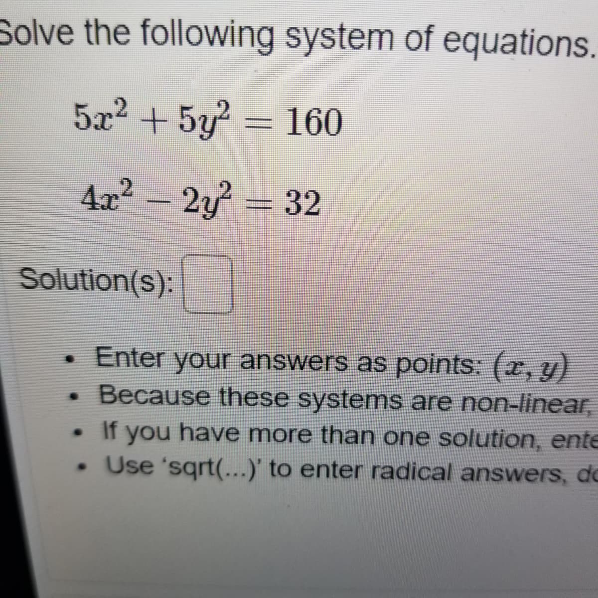 Solve the following system of equations
5x2 + 5y = 160
4x2 - 2y = 32
Solution(s):
Enter your answers as points: (x, y)
Because these systems are non-linear,
. If you have more than one solution, ente
• Use 'sqrt(...)' to enter radical answers, do
