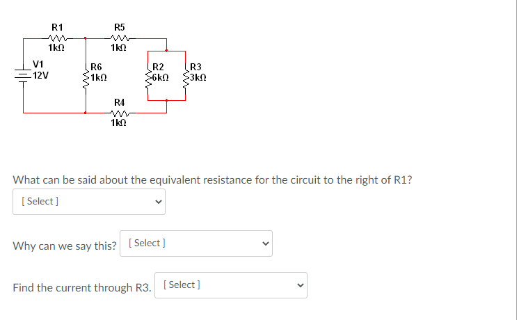 R1
R5
1kn
1kn
V1
R6
1k0
R2
S6kN
R3
3kn
12V
R4
1kO
What can be said about the equivalent resistance for the circuit to the right of R1?
[ Select ]
Why can we say this? [ Select]
Find the current through R3. [Select]
>
