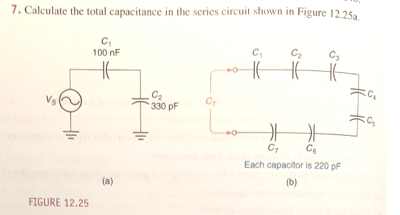 7. Calculate the total capacitance in the series circuit shown in Figure 12.25a
100 nF
C2
C3
C2
330 pF
Vs
CT
Cg
C7
Ce
Each capacitor is 220 pF
(a)
(b)
FIGURE 12.25
