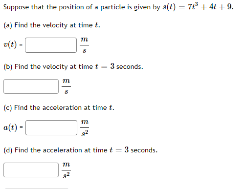 Suppose that the position of a particle is given by s(t) = 7+³ + 4t + 9.
(a) Find the velocity at time t.
v(t) =
(b) Find the velocity at time t
=
m
8
m
8
(c) Find the acceleration at time t.
a(t) =
m
8²
3 seconds.
m
(d) Find the acceleration at time t
3 seconds.