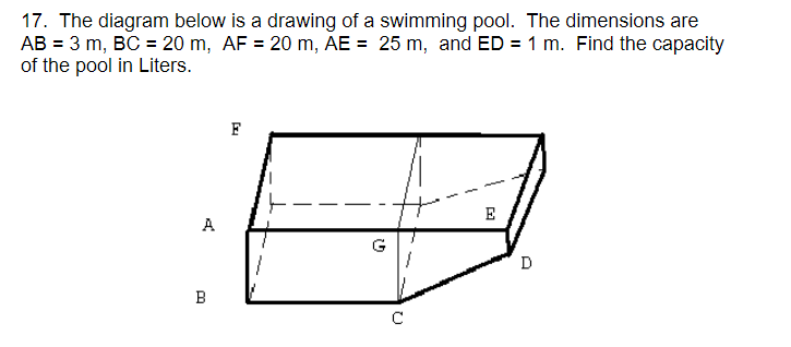 17. The diagram below is a drawing of a swimming pool. The dimensions are
AB = 3 m, BC = 20 m, AF = 20 m, AE = 25 m, and ED = 1 m. Find the capacity
of the pool in Liters.
F
E
A
D
B
C
