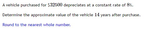 A vehicle purchased for $32500 depreciates at a constant rate of 8%.
Determine the approximate value of the vehicle 14 years after purchase.
Round to the nearest whole number.
