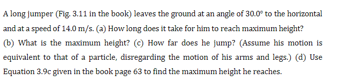 A long jumper (Fig. 3.11 in the book) leaves the ground at an angle of 30.0° to the horizontal
and at a speed of 14.0 m/s. (a) How long does it take for him to reach maximum height?
(b) What is the maximum height? (c) How far does he jump? (Assume his motion is
equivalent to that of a particle, disregarding the motion of his arms and legs.) (d) Use
Equation 3.9c given in the book page 63 to find the maximum height he reaches.
