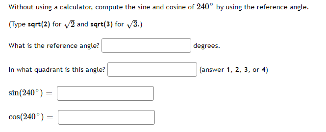 Without using a calculator, compute the sine and cosine of 240° by using the reference angle.
(Type sqrt(2) for v2 and sqrt(3) for V3.)
What is the reference angle?
degrees.
In what quadrant is this angle?
(answer 1, 2, 3, or 4)
sin(240°)
cos(240°) =
