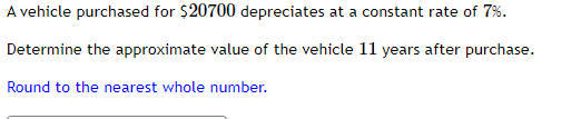 A vehicle purchased for $20700 depreciates at a constant rate of 7%.
Determine the approximate value of the vehicle 11 years after purchase.
Round to the nearest whole number.
