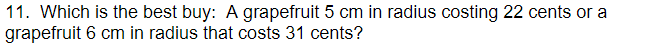 11. Which is the best buy: A grapefruit 5 cm in radius costing 22 cents or a
grapefruit 6 cm in radius that costs 31 cents?
