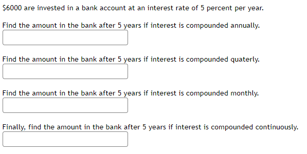 $6000 are invested in a bank account at an interest rate of 5 percent per year.
Find the amount in the bank after 5 years if interest is compounded annually.
Find the amount in the bank after 5 years if interest is compounded quaterly.
Find the amount in the bank after 5 years if interest is compounded monthly.
Finally, find the amount in the bank after 5 years if interest is compounded continuously.
