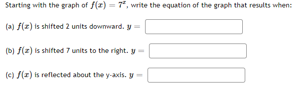 Starting with the graph of f(x) = 7*, write the equation of the graph that results when:
(a) f(x) is shifted 2 units downward. y =
(b) f(x) is shifted 7 units to the right. y =
(c) f(x) is reflected about the y-axis. y =
