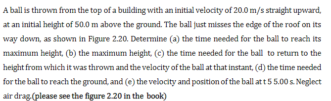 A ball is thrown from the top of a building with an initial velocity of 20.0 m/s straight upward,
at an initial height of 50.0 m above the ground. The ball just misses the edge of the roof on its
way down, as shown in Figure 2.20. Determine (a) the time needed for the ball to reach its
maximum height, (b) the maximum height, (c) the time needed for the ball to return to the
height from which it was thrown and the velocity of the ball at that instant, (d) the time needed
for the ball to reach the ground, and (e) the velocity and position of the ball att 5 5.00 s. Neglect
air drag.(please see the figure 2.20 in the book)
