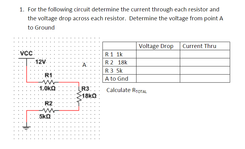1. For the following circuit determine the current through each resistor and
the voltage drop across each resistor. Determine the voltage from point A
to Ground
Voltage Drop
Current Thru
R 1 1k
R 2 18k
R 3 5k
A to Gnd
12V
A.
R1
1,0kQ
R3:
18KQ
Calculate RTOTAL
R2
5kD
