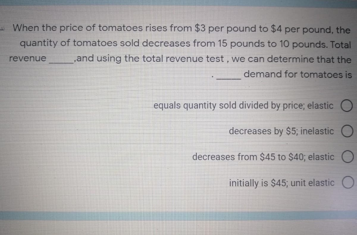 When the price of tomatoes rises from $3 per pound to $4 per pound, the
quantity of tomatoes sold decreases from 15 pounds to 10 pounds. Total
,and using the total revenue test, we can determine that the
revenue
demand for tomatoes is
equals quantity sold divided by price; elastic
decreases by $5; inelastic
decreases from $45 to $40; elastic
initially is $45; unit elastic O