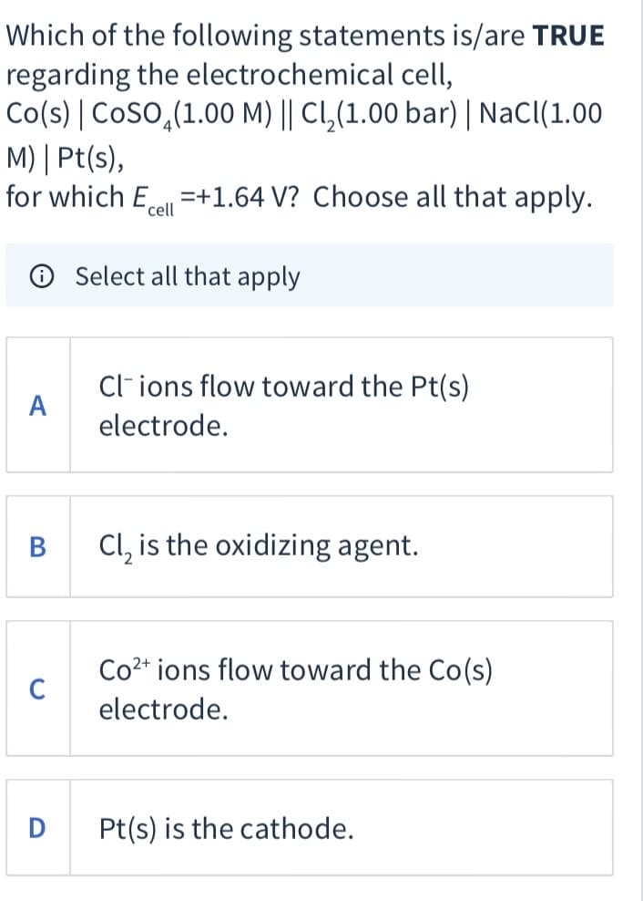 Which of the following statements is/are TRUE
regarding the electrochemical cell,
Co(s) | Coso,(1.00 M) || CL,(1.00 bar) | NaCl(1.00
M) | Pt(s),
for which Ece =+1.64 V? Choose all that apply.
O Select all that apply
Cl ions flow toward the Pt(s)
A
electrode.
В
Cl, is the oxidizing agent.
Co2* ions flow toward the Co(s)
electrode.
D
Pt(s) is the cathode.
