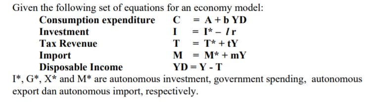 Given the following set of equations for an economy model:
Consumption expenditure
Investment
C = A+b YD
I = I* - Ir
|
Tax Revenue
T
T* + tY
Import
Disposable Income
I*, G*, X* and M* are autonomous investment, government spending, autonomous
export dan autonomous import, respectively.
M
M* + mY
YD = Y - T
