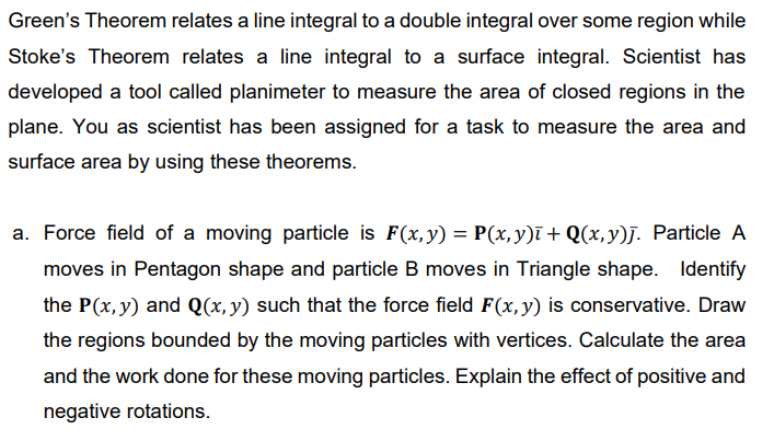 Green's Theorem relates a line integral to a double integral over some region while
Stoke's Theorem relates a line integral to a surface integral. Scientist has
developed a tool called planimeter to measure the area of closed regions in the
plane. You as scientist has been assigned for a task to measure the area and
surface area by using these theorems.
a. Force field of a moving particle is F(x,y) = P(x,y)ī+ Q(x,y)j. Particle A
moves in Pentagon shape and particle B moves in Triangle shape. Identify
the P(x, y) and Q(x, y) such that the force field F(x,y) is conservative. Draw
the regions bounded by the moving particles with vertices. Calculate the area
and the work done for these moving particles. Explain the effect of positive and
negative rotations.

