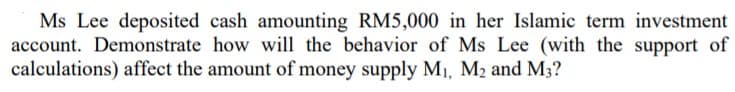 Ms Lee deposited cash amounting RM5,000 in her Islamic term investment
account. Demonstrate how will the behavior of Ms Lee (with the support of
calculations) affect the amount of money supply M1, M2 and M3?
