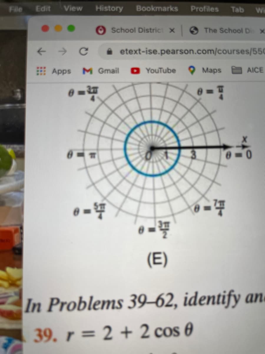 File
Edit
View
History
Bookmarks
Profiles
Tab
Wi
School District X
The School D X
i etext-ise.pearson.com/courses/550
Apps
M Gmail
O YouTube
O Maps AICE
0%3D
0-0
(E)
In Problems 39-62, identify an.
39. r = 2 + 2 cos 0
