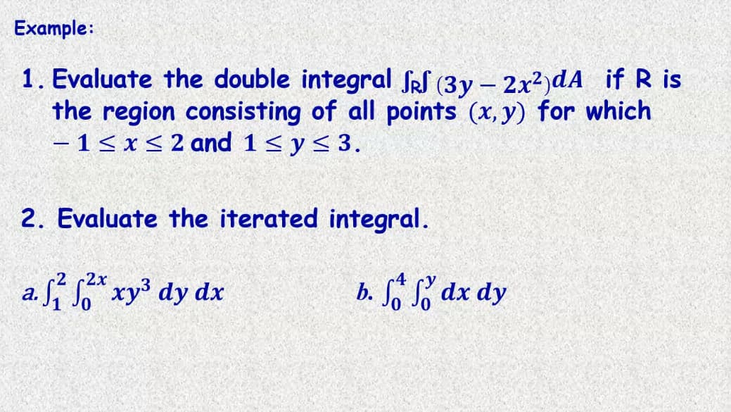 Example:
1. Evaluate the double integral SRS (3y – 2x2)dA if R is
the region consisting of all points (x, y) for which
- 1< x< 2 and 1 < y< 3.
2. Evaluate the iterated integral.
2х
a. " xy dy dx
b. dx dy
