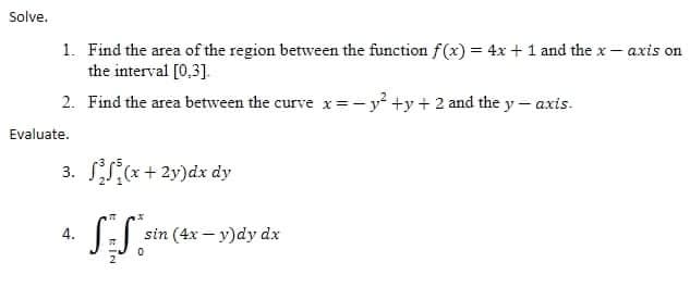 Solve.
1. Find the area of the region between the function f(x) = 4x +1 and the x- axis on
the interval [0,3].
2. Find the area between the curve x=-y +y + 2 and the y- axis.
Evaluate.
3. S(*+ 2y)dx dy
4.
sin (4x – y)dy dx
